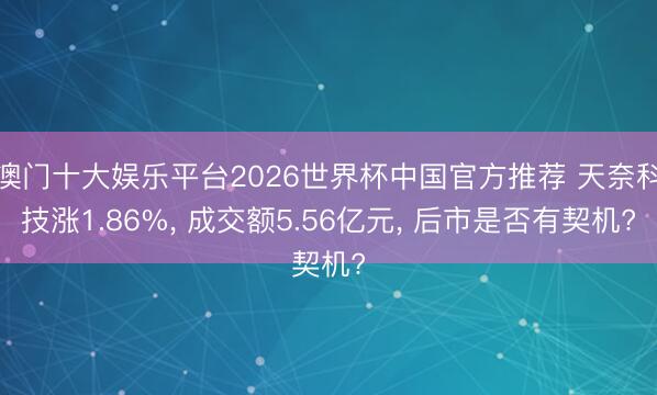 澳门十大娱乐平台2026世界杯中国官方推荐 天奈科技涨1.86%， 成交额5.56亿元， 后市是否有契机?