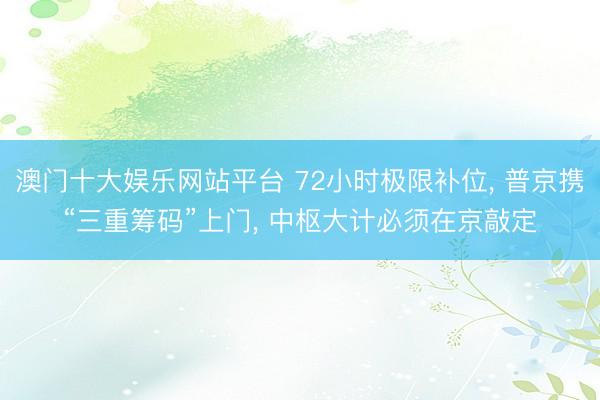 澳门十大娱乐网站平台 72小时极限补位， 普京携“三重筹码”上门， 中枢大计必须在京敲定