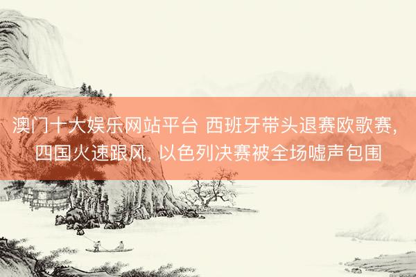 澳门十大娱乐网站平台 西班牙带头退赛欧歌赛， 四国火速跟风， 以色列决赛被全场嘘声包围