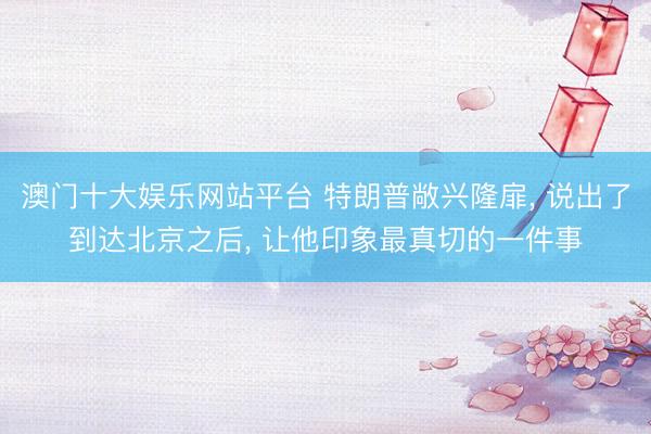 澳门十大娱乐网站平台 特朗普敞兴隆扉， 说出了到达北京之后， 让他印象最真切的一件事