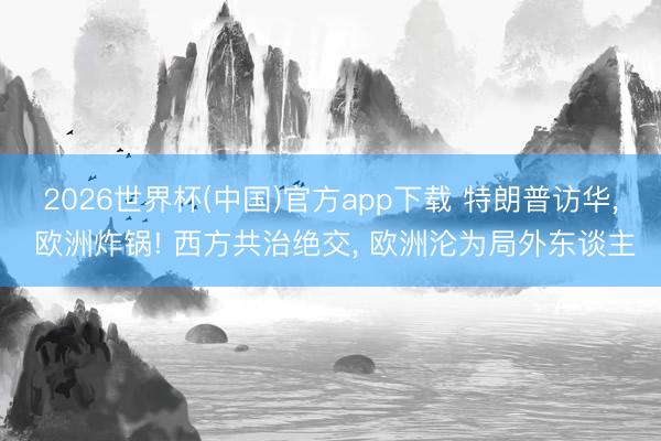 2026世界杯(中国)官方app下载 特朗普访华， 欧洲炸锅! 西方共治绝交， 欧洲沦为局外东谈主