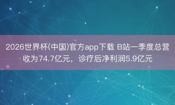 2026世界杯(中国)官方app下载 B站一季度总营收为74.7亿元，诊疗后净利润5.9亿元