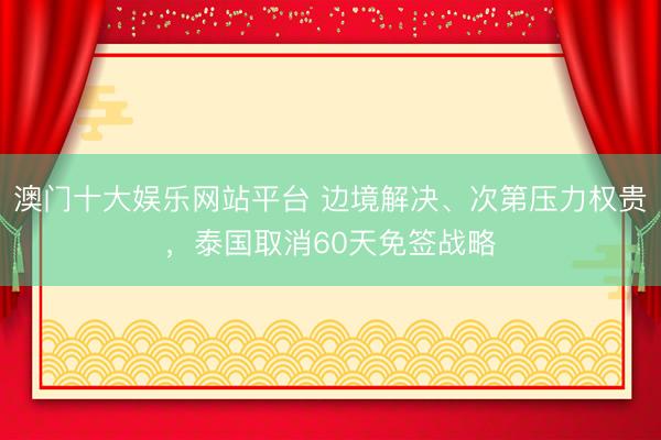 澳门十大娱乐网站平台 边境解决、次第压力权贵，泰国取消60天免签战略