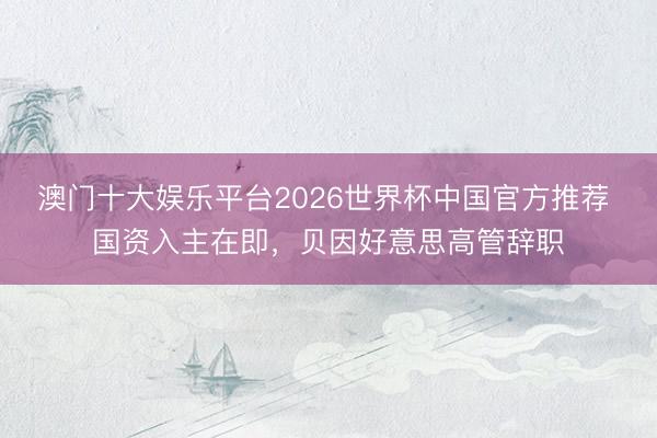 澳门十大娱乐平台2026世界杯中国官方推荐 国资入主在即，贝因好意思高管辞职