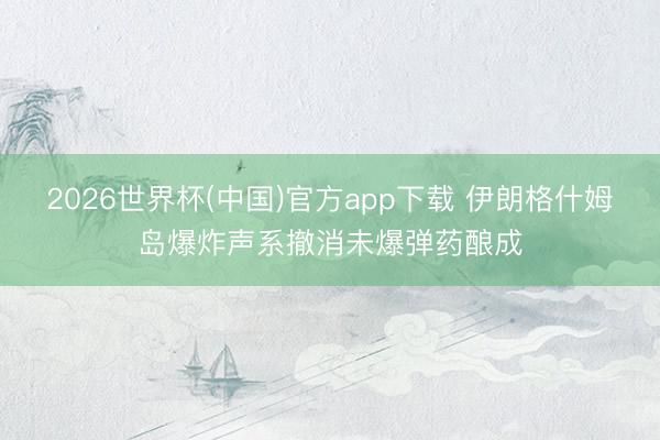 2026世界杯(中国)官方app下载 伊朗格什姆岛爆炸声系撤消未爆弹药酿成