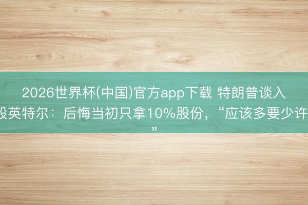 2026世界杯(中国)官方app下载 特朗普谈入股英特尔：后悔当初只拿10%股份，“应该多要少许”