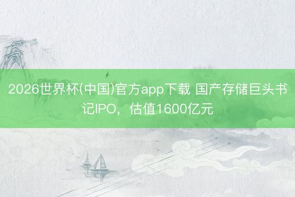 2026世界杯(中国)官方app下载 国产存储巨头书记IPO，估值1600亿元