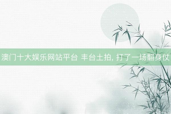澳门十大娱乐网站平台 丰台土拍， 打了一场翻身仗