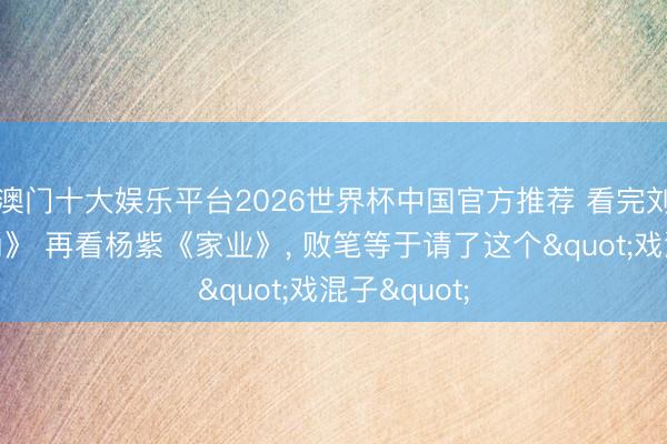 澳门十大娱乐平台2026世界杯中国官方推荐 看完刘浩存《主角》 再看杨紫《家业》， 败笔等于请了这个"戏混子"