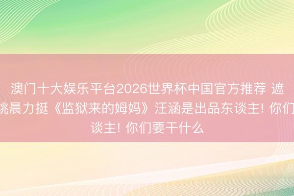 澳门十大娱乐平台2026世界杯中国官方推荐 遮拦作歹! 姚晨力挺《监狱来的姆妈》汪涵是出品东谈主! 你们要干什么
