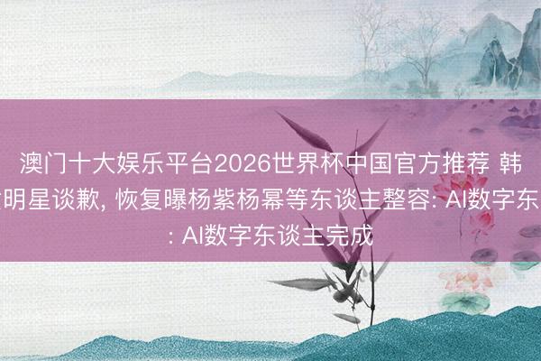 澳门十大娱乐平台2026世界杯中国官方推荐 韩安冉向女明星谈歉， 恢复曝杨紫杨幂等东谈主整容: AI数字东谈主完成