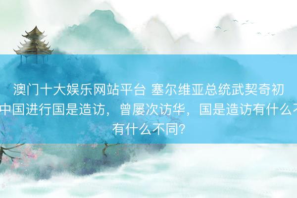 澳门十大娱乐网站平台 塞尔维亚总统武契奇初度对中国进行国是造访，曾屡次访华，国是造访有什么不同？