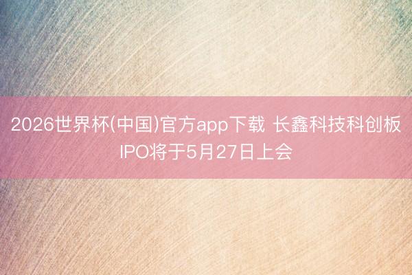 2026世界杯(中国)官方app下载 长鑫科技科创板IPO将于5月27日上会
