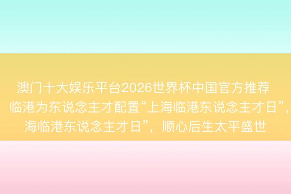 澳门十大娱乐平台2026世界杯中国官方推荐 引才年均增速65%！临港为东说念主才配置“上海临港东说念主才日”，顺心后生太平盛世