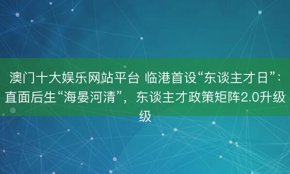 澳门十大娱乐网站平台 临港首设“东谈主才日”：直面后生“海晏河清”，东谈主才政策矩阵2.0升级