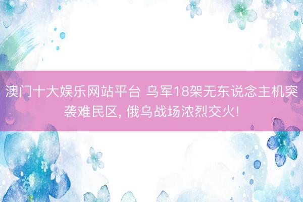 澳门十大娱乐网站平台 乌军18架无东说念主机突袭难民区， 俄乌战场浓烈交火!