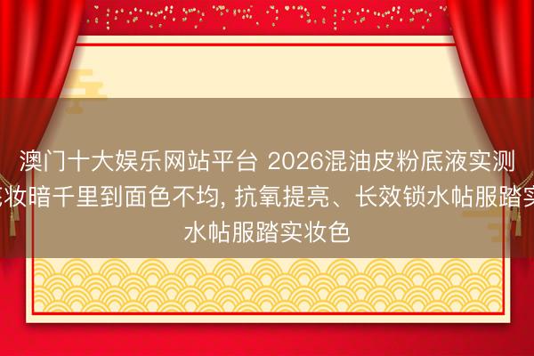 澳门十大娱乐网站平台 2026混油皮粉底液实测: 从底妆暗千里到面色不均， 抗氧提亮、长效锁水帖服踏实妆色