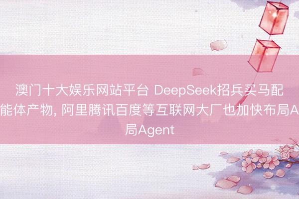 澳门十大娱乐网站平台 DeepSeek招兵买马配置智能体产物， 阿里腾讯百度等互联网大厂也加快布局Agent