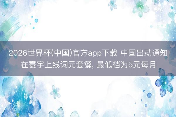 2026世界杯(中国)官方app下载 中国出动通知在寰宇上线词元套餐， 最低档为5元每月
