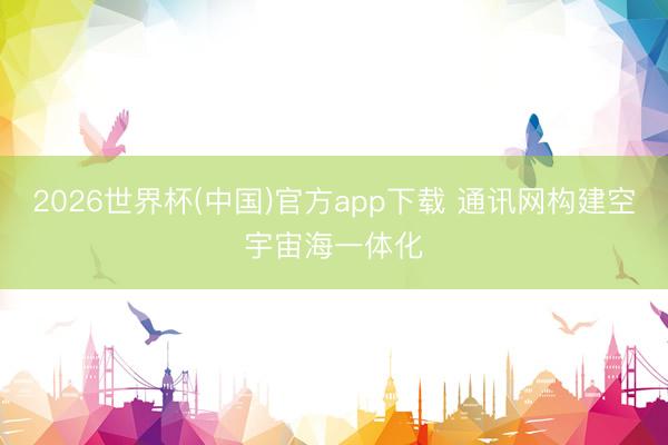 2026世界杯(中国)官方app下载 通讯网构建空宇宙海一体化