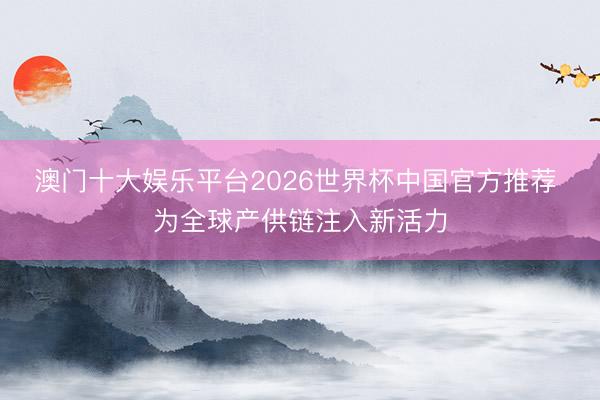 澳门十大娱乐平台2026世界杯中国官方推荐 为全球产供链注入新活力