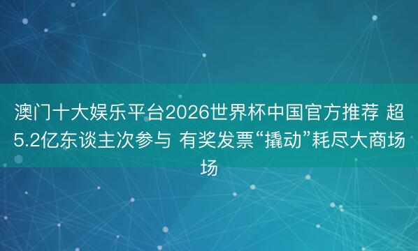 澳门十大娱乐平台2026世界杯中国官方推荐 超5.2亿东谈主次参与 有奖发票“撬动”耗尽大商场