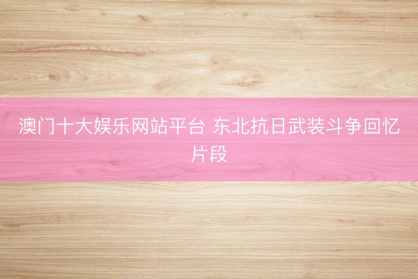 澳门十大娱乐网站平台 东北抗日武装斗争回忆片段
