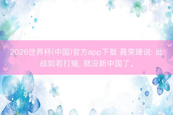 2026世界杯(中国)官方app下载 聂荣臻说: 此战如若打输， 就没新中国了。
