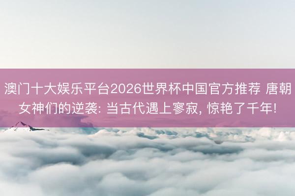 澳门十大娱乐平台2026世界杯中国官方推荐 唐朝女神们的逆袭: 当古代遇上寥寂， 惊艳了千年!