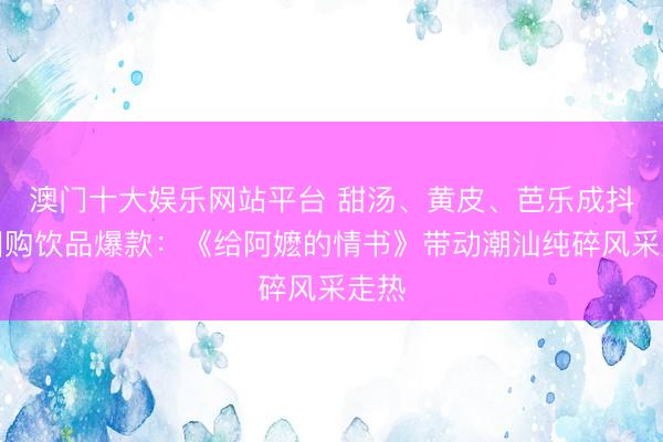 澳门十大娱乐网站平台 甜汤、黄皮、芭乐成抖音团购饮品爆款：《给阿嬷的情书》带动潮汕纯碎风采走热