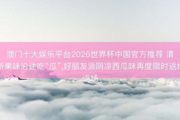 澳门十大娱乐平台2026世界杯中国官方推荐 清新果味沿途吃“瓜”，好丽友派阴凉西瓜味再度限时返场