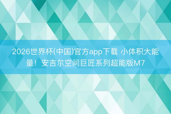 2026世界杯(中国)官方app下载 小体积大能量！安吉尔空间巨匠系列超能版M7