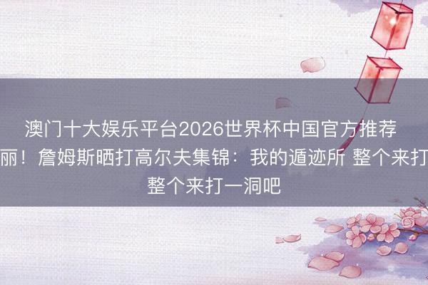 澳门十大娱乐平台2026世界杯中国官方推荐 风和日丽！詹姆斯晒打高尔夫集锦：我的遁迹所 整个来打一洞吧