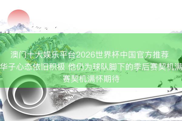 澳门十大娱乐平台2026世界杯中国官方推荐 康利：华子心态依旧积极 他仍为球队脚下的季后赛契机满怀期待