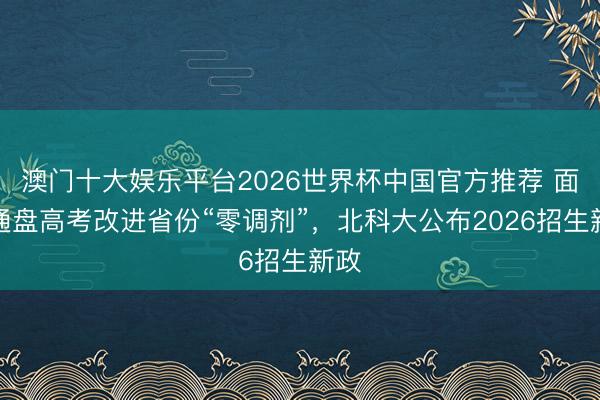 澳门十大娱乐平台2026世界杯中国官方推荐 面向通盘高考改进省份“零调剂”，北科大公布2026招生新政