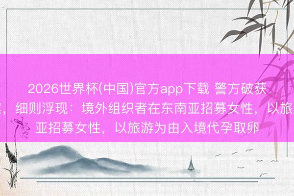 2026世界杯(中国)官方app下载 警方破获特大跨国罪犯代孕案，细则浮现：境外组织者在东南亚招募女性，以旅游为由入境代孕取卵