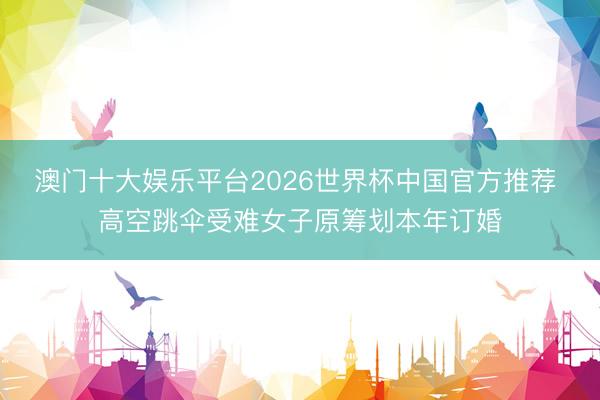 澳门十大娱乐平台2026世界杯中国官方推荐 高空跳伞受难女子原筹划本年订婚