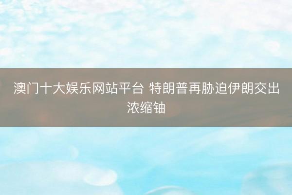 澳门十大娱乐网站平台 特朗普再胁迫伊朗交出浓缩铀