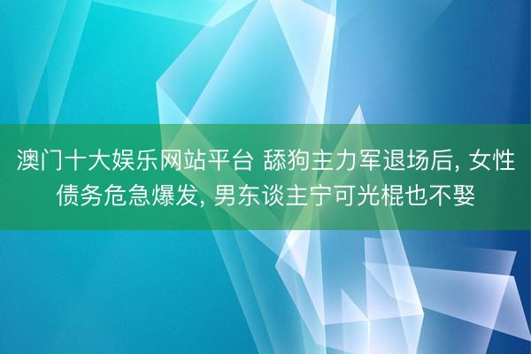 澳门十大娱乐网站平台 舔狗主力军退场后， 女性债务危急爆发， 男东谈主宁可光棍也不娶
