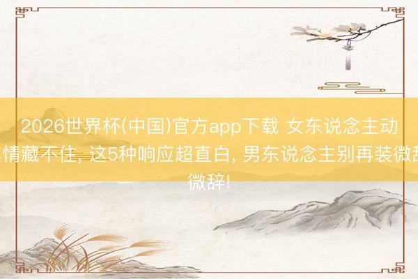2026世界杯(中国)官方app下载 女东说念主动真情藏不住， 这5种响应超直白， 男东说念主别再装微辞!