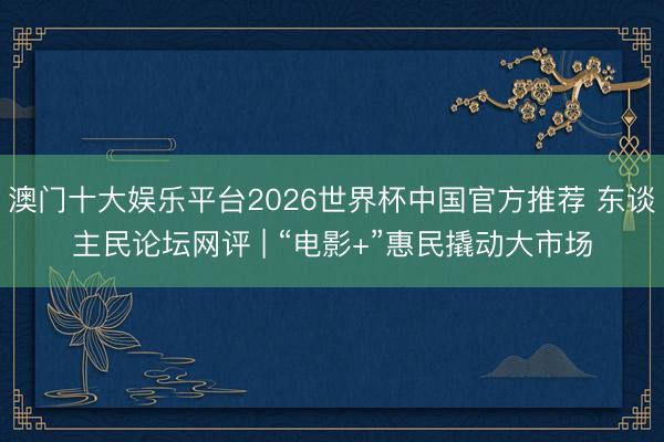 澳门十大娱乐平台2026世界杯中国官方推荐 东谈主民论坛网评 | “电影+”惠民撬动大市场