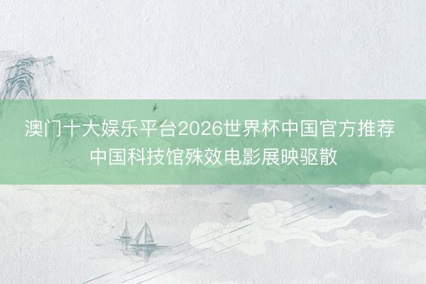 澳门十大娱乐平台2026世界杯中国官方推荐 中国科技馆殊效电影展映驱散
