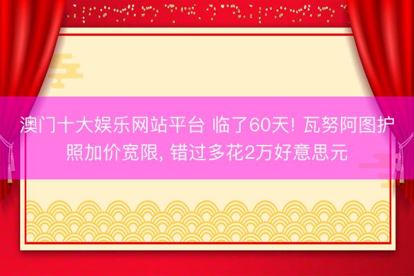 澳门十大娱乐网站平台 临了60天! 瓦努阿图护照加价宽限， 错过多花2万好意思元