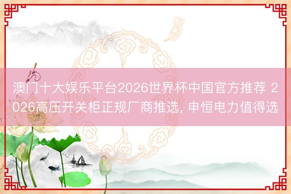 澳门十大娱乐平台2026世界杯中国官方推荐 2026高压开关柜正规厂商推选， 申恒电力值得选