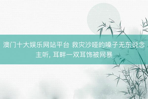 澳门十大娱乐网站平台 救灾沙哑的嗓子无东说念主听， 耳畔一双耳饰被网暴