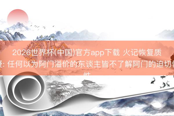 2026世界杯(中国)官方app下载 火记恢复质疑: 任何以为阿门溢价的东谈主皆不了解阿门的迫切性