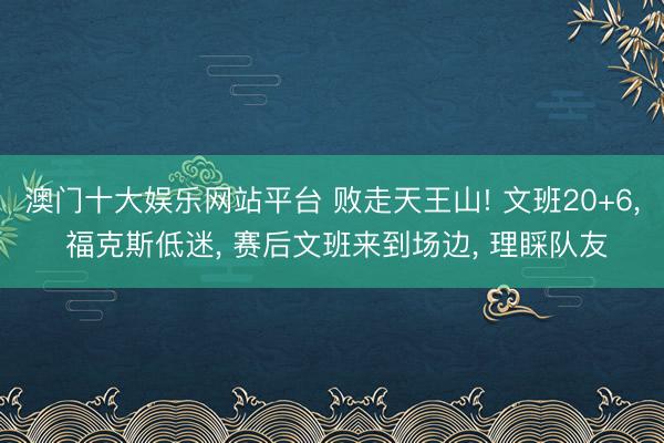 澳门十大娱乐网站平台 败走天王山! 文班20+6， 福克斯低迷， 赛后文班来到场边， 理睬队友