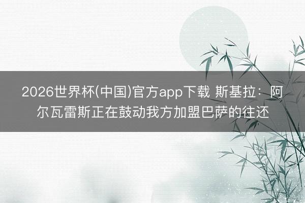2026世界杯(中国)官方app下载 斯基拉：阿尔瓦雷斯正在鼓动我方加盟巴萨的往还