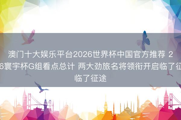 澳门十大娱乐平台2026世界杯中国官方推荐 2026寰宇杯G组看点总计 两大劲旅名将领衔开启临了征途