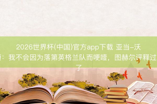 2026世界杯(中国)官方app下载 亚当-沃顿：我不会因为落第英格兰队而哽噎，图赫尔评释过了
